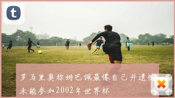 罗马里奥称姆巴佩最像自己并遗憾未能参加2002年世界杯